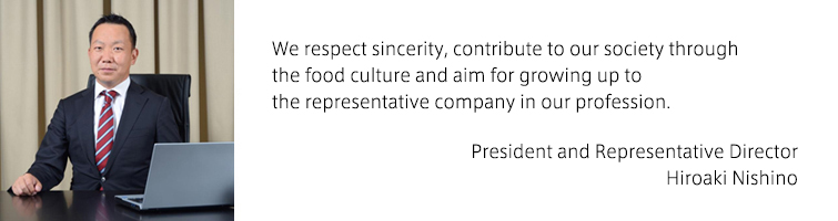 We respect sincerity, contribute to our society through the food culture and aim for growing up to the representative company in our profession.（President and Representative Director Hiroaki Nishino）