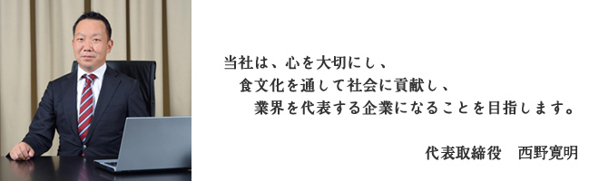 当社は、心を大切にし、食文化を通して社会に貢献し、業界を代表する企業になることを目指します。（代表取締役：西野寛明）